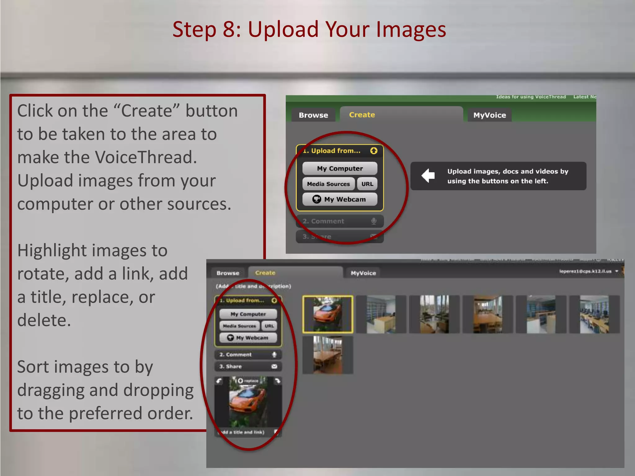 Step 8: Upload Your Images


Click on the “Create” button
to be taken to the area to
make the VoiceThread.
Upload images from your
computer or other sources.

Highlight images to
rotate, add a link, add
a title, replace, or
delete.

Sort images to by
dragging and dropping
to the preferred order.
 