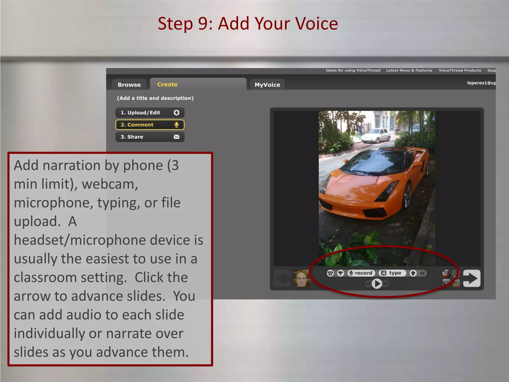 Step 9: Add Your Voice




Add narration by phone (3
min limit), webcam,
microphone, typing, or file
upload. A
headset/microphone device is
usually the easiest to use in a
classroom setting. Click the
arrow to advance slides. You
can add audio to each slide
individually or narrate over
slides as you advance them.
 