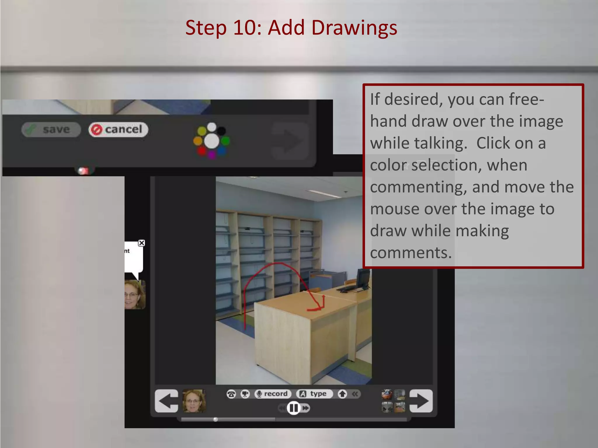 Step 10: Add Drawings


                  If desired, you can free-
                  hand draw over the image
                  while talking. Click on a
                  color selection, when
                  commenting, and move the
                  mouse over the image to
                  draw while making
                  comments.
 