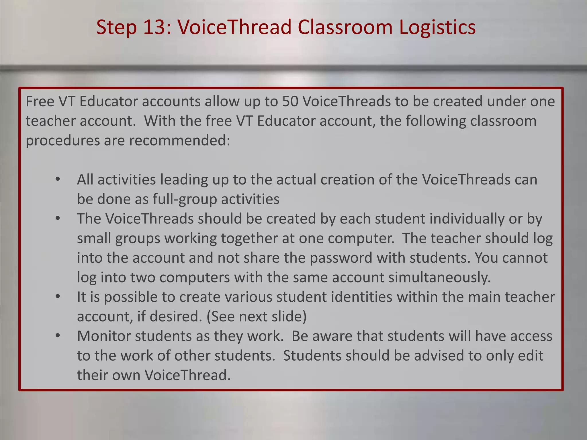 Step 13: VoiceThread Classroom Logistics


Free VT Educator accounts allow up to 50 VoiceThreads to be created under one
teacher account. With the free VT Educator account, the following classroom
procedures are recommended:

    • All activities leading up to the actual creation of the VoiceThreads can
      be done as full-group activities
    • The VoiceThreads should be created by each student individually or by
      small groups working together at one computer. The teacher should log
      into the account and not share the password with students. You cannot
      log into two computers with the same account simultaneously.
    • It is possible to create various student identities within the main teacher
      account, if desired. (See next slide)
    • Monitor students as they work. Be aware that students will have access
      to the work of other students. Students should be advised to only edit
      their own VoiceThread.
 
