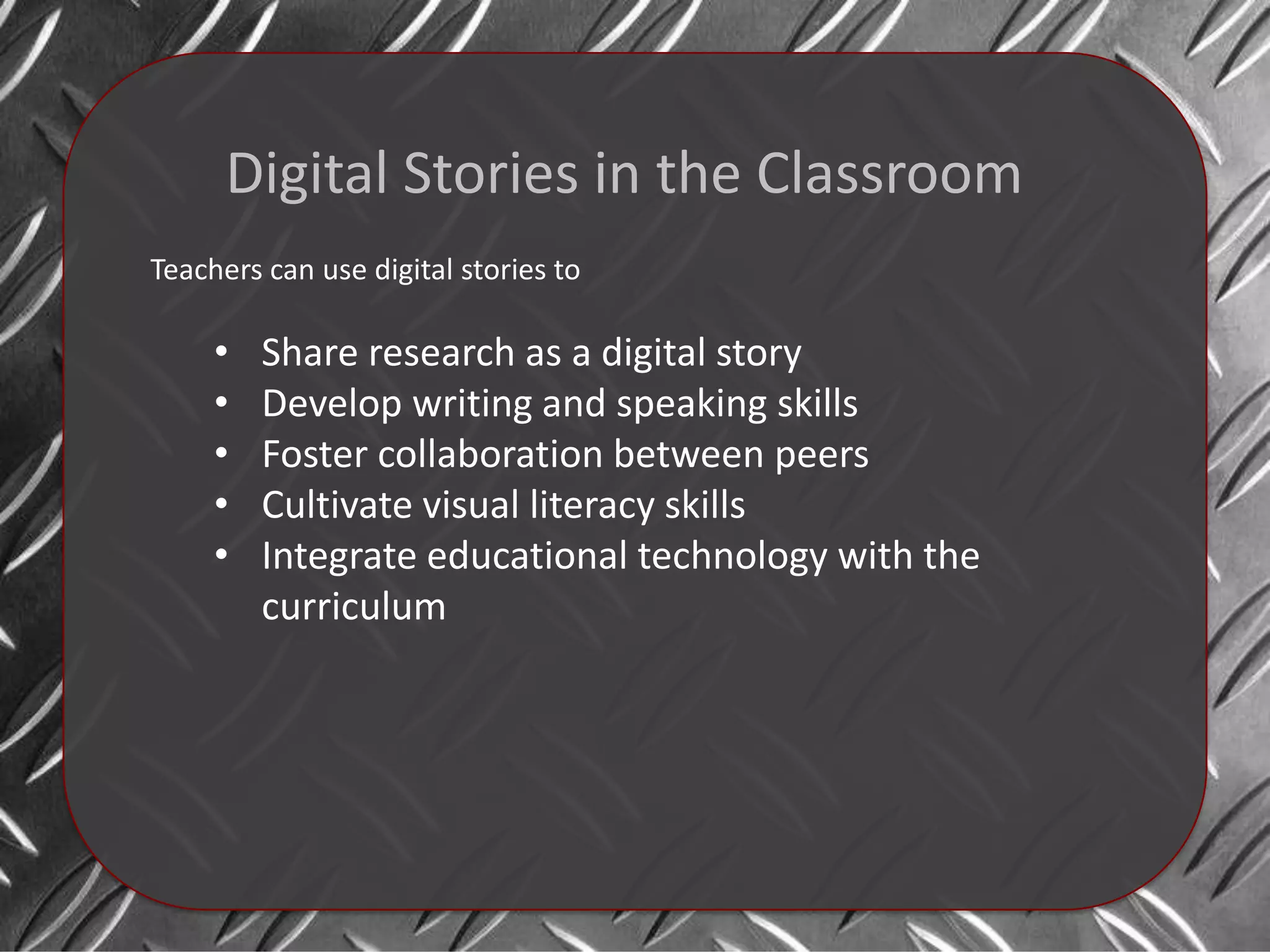 Digital Stories in the Classroom
Teachers can use digital stories to

     •   Share research as a digital story
     •   Develop writing and speaking skills
     •   Foster collaboration between peers
     •   Cultivate visual literacy skills
     •   Integrate educational technology with the
         curriculum
 
