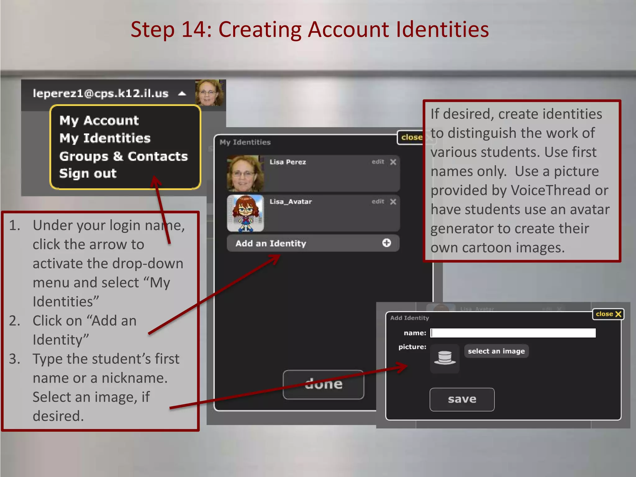 Step 14: Creating Account Identities


                                                If desired, create identities
                                                to distinguish the work of
                                                various students. Use first
                                                names only. Use a picture
                                                provided by VoiceThread or
                                                have students use an avatar
1. Under your login name,                       generator to create their
   click the arrow to                           own cartoon images.
   activate the drop-down
   menu and select “My
   Identities”
2. Click on “Add an
   Identity”
3. Type the student’s first
   name or a nickname.
   Select an image, if
   desired.
 