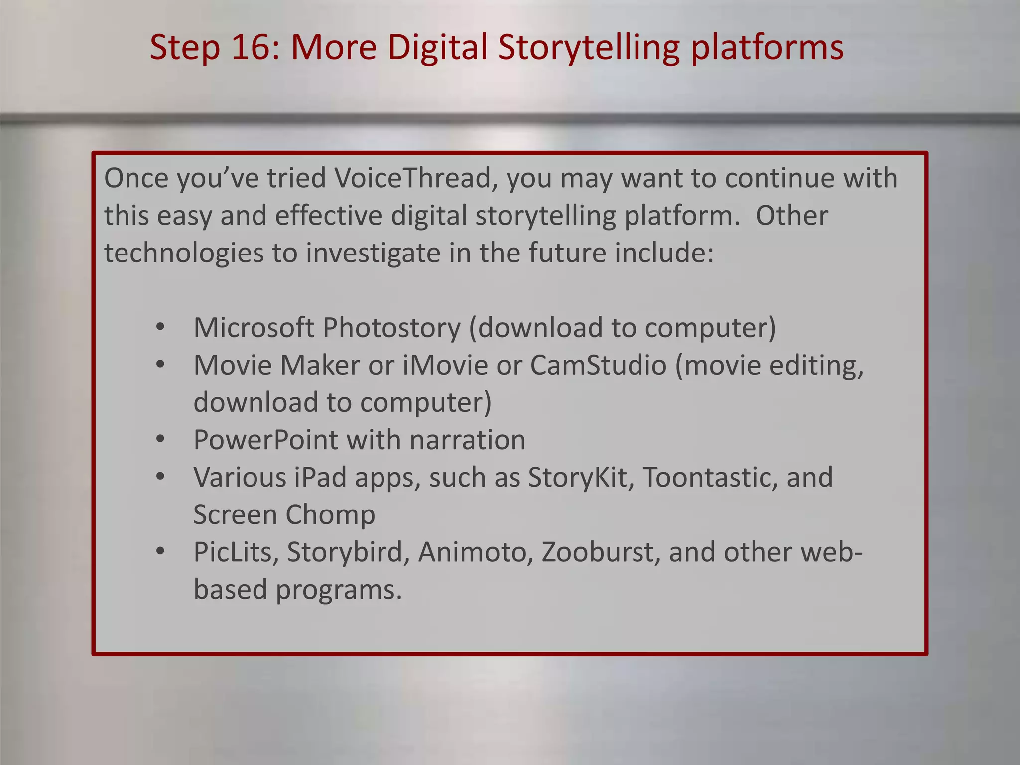 Step 16: More Digital Storytelling platforms


Once you’ve tried VoiceThread, you may want to continue with
this easy and effective digital storytelling platform. Other
technologies to investigate in the future include:

   • Microsoft Photostory (download to computer)
   • Movie Maker or iMovie or CamStudio (movie editing,
     download to computer)
   • PowerPoint with narration
   • Various iPad apps, such as StoryKit, Toontastic, and
     Screen Chomp
   • PicLits, Storybird, Animoto, Zooburst, and other web-
     based programs.
 