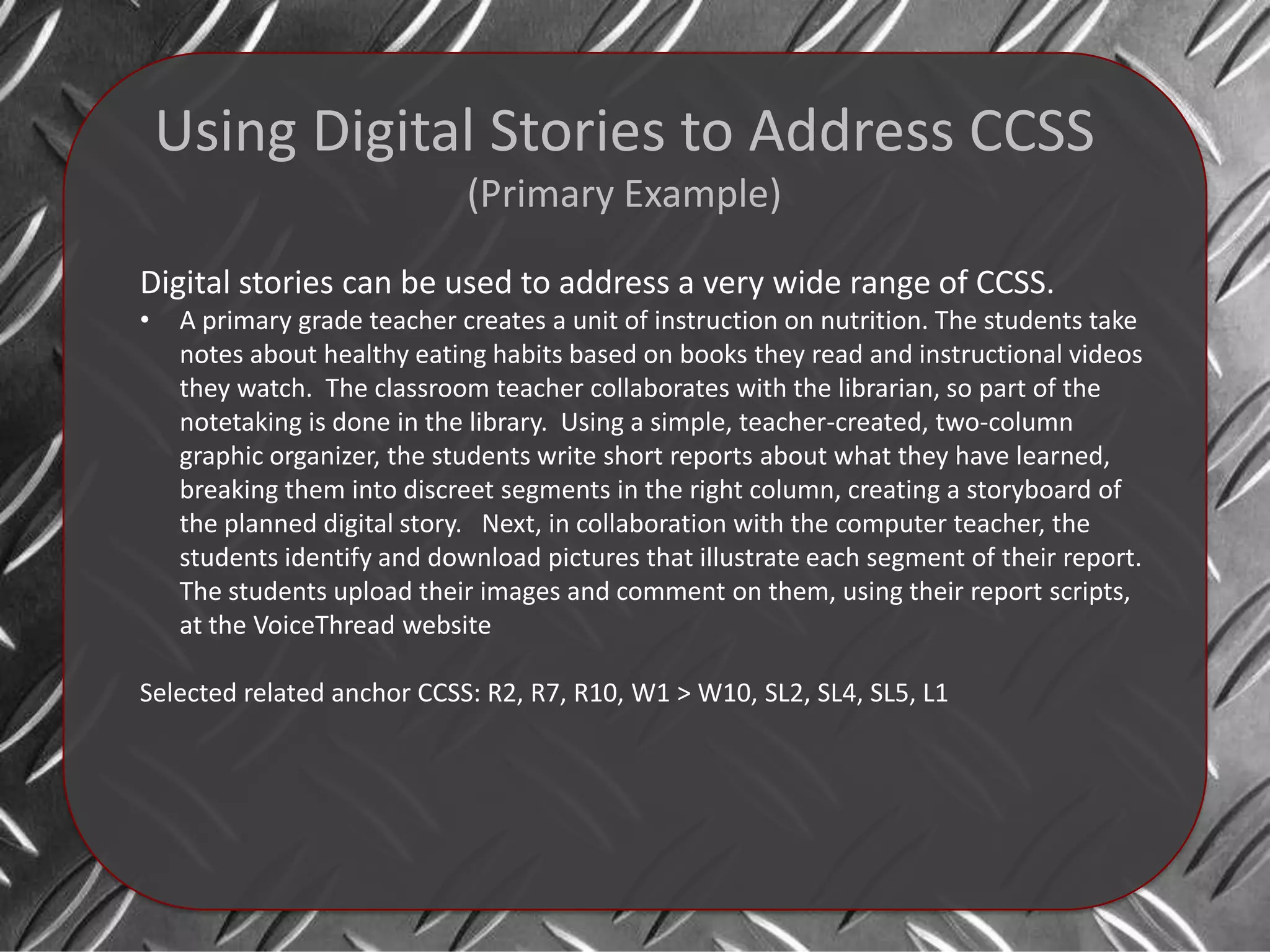 Using Digital Stories to Address CCSS
                              (Primary Example)

Digital stories can be used to address a very wide range of CCSS.
•    A primary grade teacher creates a unit of instruction on nutrition. The students take
     notes about healthy eating habits based on books they read and instructional videos
     they watch. The classroom teacher collaborates with the librarian, so part of the
     notetaking is done in the library. Using a simple, teacher-created, two-column
     graphic organizer, the students write short reports about what they have learned,
     breaking them into discreet segments in the right column, creating a storyboard of
     the planned digital story. Next, in collaboration with the computer teacher, the
     students identify and download pictures that illustrate each segment of their report.
     The students upload their images and comment on them, using their report scripts,
     at the VoiceThread website

Selected related anchor CCSS: R2, R7, R10, W1 > W10, SL2, SL4, SL5, L1
 
