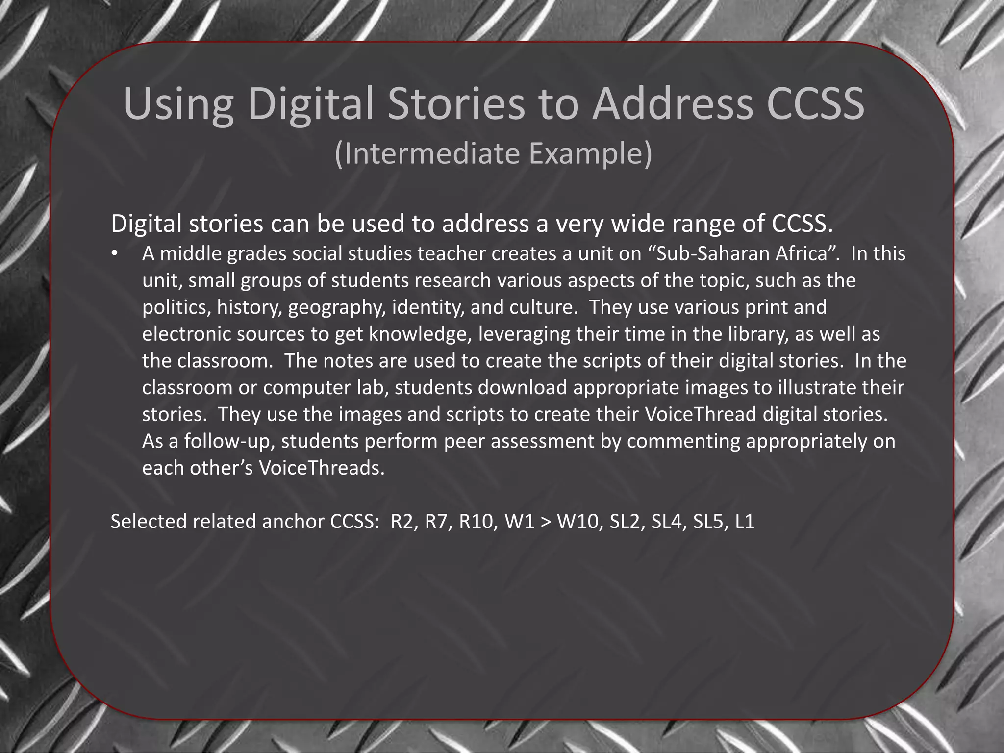 Using Digital Stories to Address CCSS
                           (Intermediate Example)

Digital stories can be used to address a very wide range of CCSS.
•    A middle grades social studies teacher creates a unit on “Sub-Saharan Africa”. In this
     unit, small groups of students research various aspects of the topic, such as the
     politics, history, geography, identity, and culture. They use various print and
     electronic sources to get knowledge, leveraging their time in the library, as well as
     the classroom. The notes are used to create the scripts of their digital stories. In the
     classroom or computer lab, students download appropriate images to illustrate their
     stories. They use the images and scripts to create their VoiceThread digital stories.
     As a follow-up, students perform peer assessment by commenting appropriately on
     each other’s VoiceThreads.

Selected related anchor CCSS: R2, R7, R10, W1 > W10, SL2, SL4, SL5, L1
 