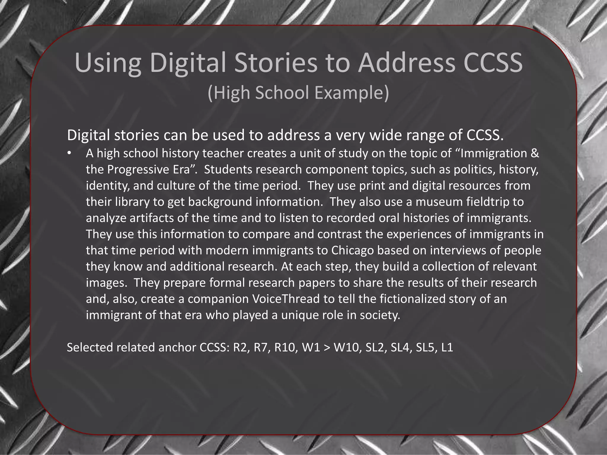 Using Digital Stories to Address CCSS
                           (High School Example)

Digital stories can be used to address a very wide range of CCSS.
•    A high school history teacher creates a unit of study on the topic of “Immigration &
     the Progressive Era”. Students research component topics, such as politics, history,
     identity, and culture of the time period. They use print and digital resources from
     their library to get background information. They also use a museum fieldtrip to
     analyze artifacts of the time and to listen to recorded oral histories of immigrants.
     They use this information to compare and contrast the experiences of immigrants in
     that time period with modern immigrants to Chicago based on interviews of people
     they know and additional research. At each step, they build a collection of relevant
     images. They prepare formal research papers to share the results of their research
     and, also, create a companion VoiceThread to tell the fictionalized story of an
     immigrant of that era who played a unique role in society.

Selected related anchor CCSS: R2, R7, R10, W1 > W10, SL2, SL4, SL5, L1
 