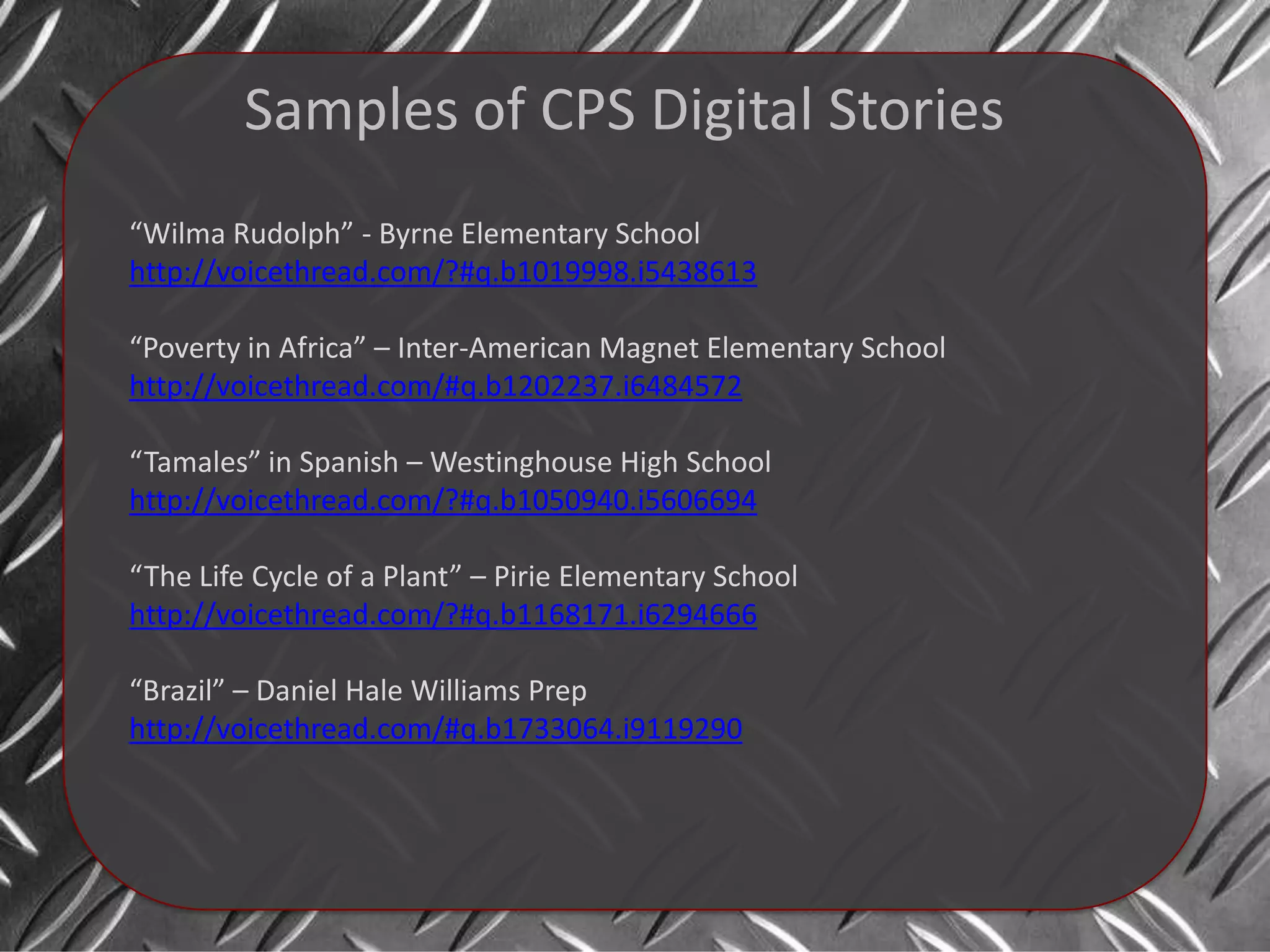 Samples of CPS Digital Stories
“Wilma Rudolph” - Byrne Elementary School
http://voicethread.com/?#q.b1019998.i5438613

“Poverty in Africa” – Inter-American Magnet Elementary School
http://voicethread.com/#q.b1202237.i6484572

“Tamales” in Spanish – Westinghouse High School
http://voicethread.com/?#q.b1050940.i5606694

“The Life Cycle of a Plant” – Pirie Elementary School
http://voicethread.com/?#q.b1168171.i6294666

“Brazil” – Daniel Hale Williams Prep
http://voicethread.com/#q.b1733064.i9119290
 