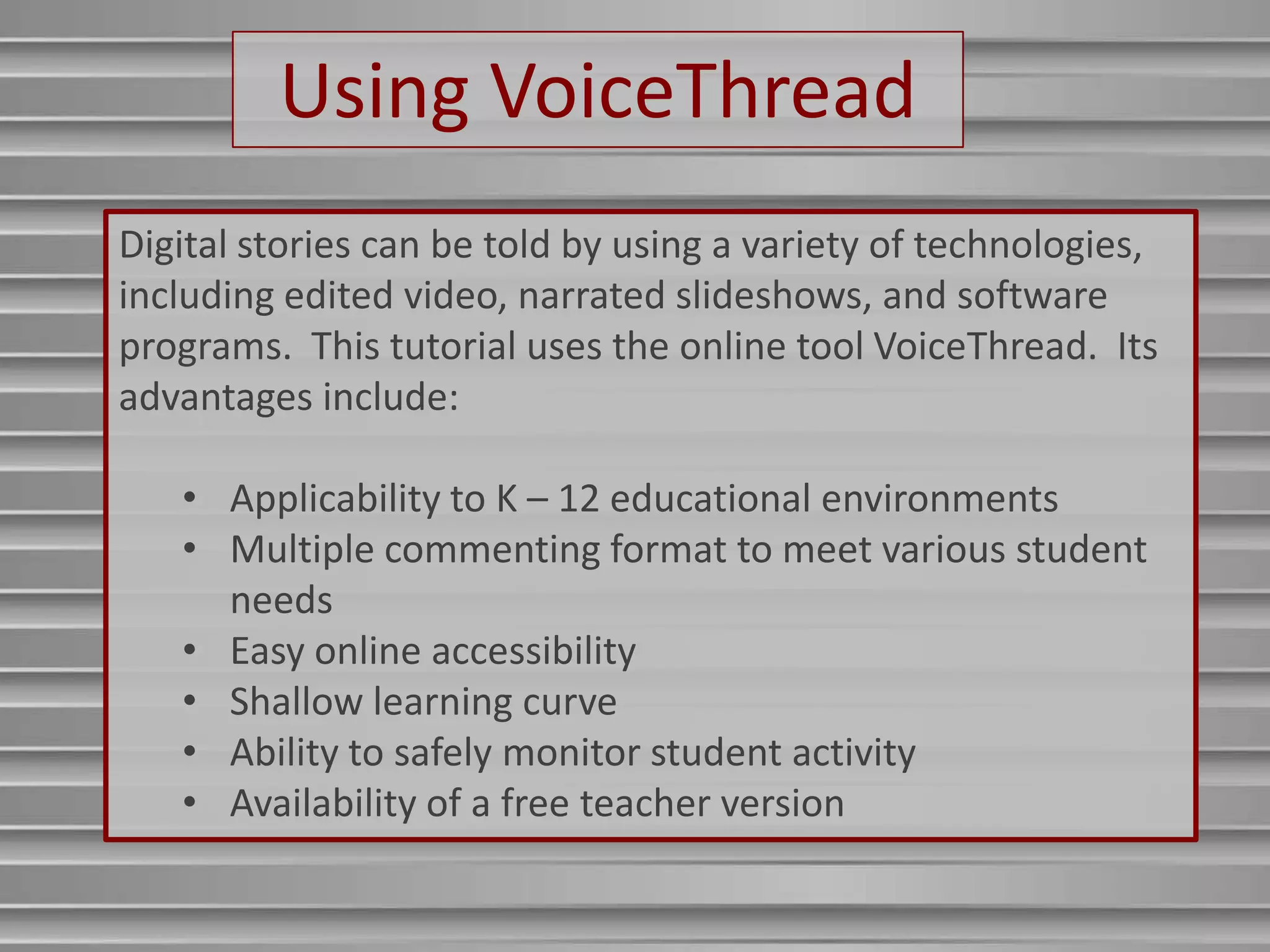 Using VoiceThread
Digital stories can be told by using a variety of technologies,
including edited video, narrated slideshows, and software
programs. This tutorial uses the online tool VoiceThread. Its
advantages include:

   • Applicability to K – 12 educational environments
   • Multiple commenting format to meet various student
     needs
   • Easy online accessibility
   • Shallow learning curve
   • Ability to safely monitor student activity
   • Availability of a free teacher version
 