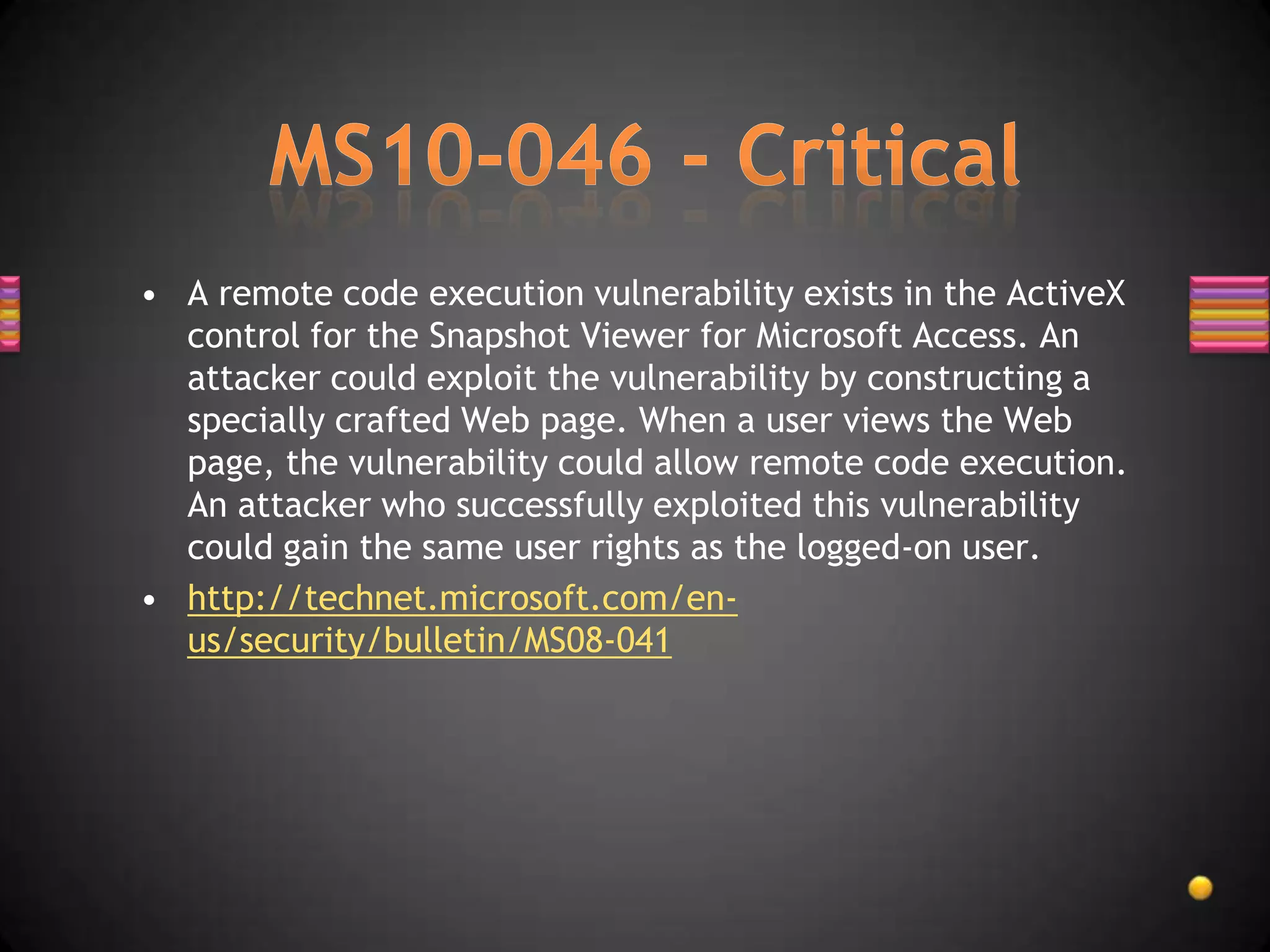 • A remote code execution vulnerability exists in the ActiveX
  control for the Snapshot Viewer for Microsoft Access. An
  attacker could exploit the vulnerability by constructing a
  specially crafted Web page. When a user views the Web
  page, the vulnerability could allow remote code execution.
  An attacker who successfully exploited this vulnerability
  could gain the same user rights as the logged-on user.
• http://technet.microsoft.com/en-
  us/security/bulletin/MS08-041
 