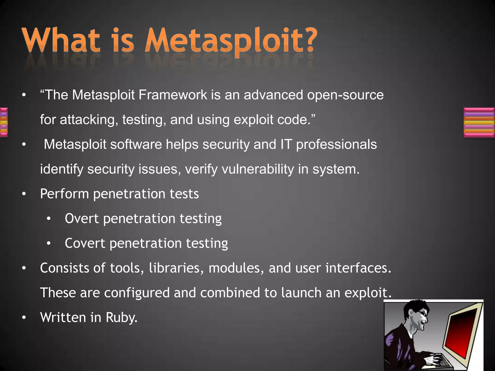 • “The Metasploit Framework is an advanced open-source
    for attacking, testing, and using exploit code.”
•   Metasploit software helps security and IT professionals
    identify security issues, verify vulnerability in system.
• Perform penetration tests
     • Overt penetration testing
     • Covert penetration testing
• Consists of tools, libraries, modules, and user interfaces.
    These are configured and combined to launch an exploit.
• Written in Ruby.
 