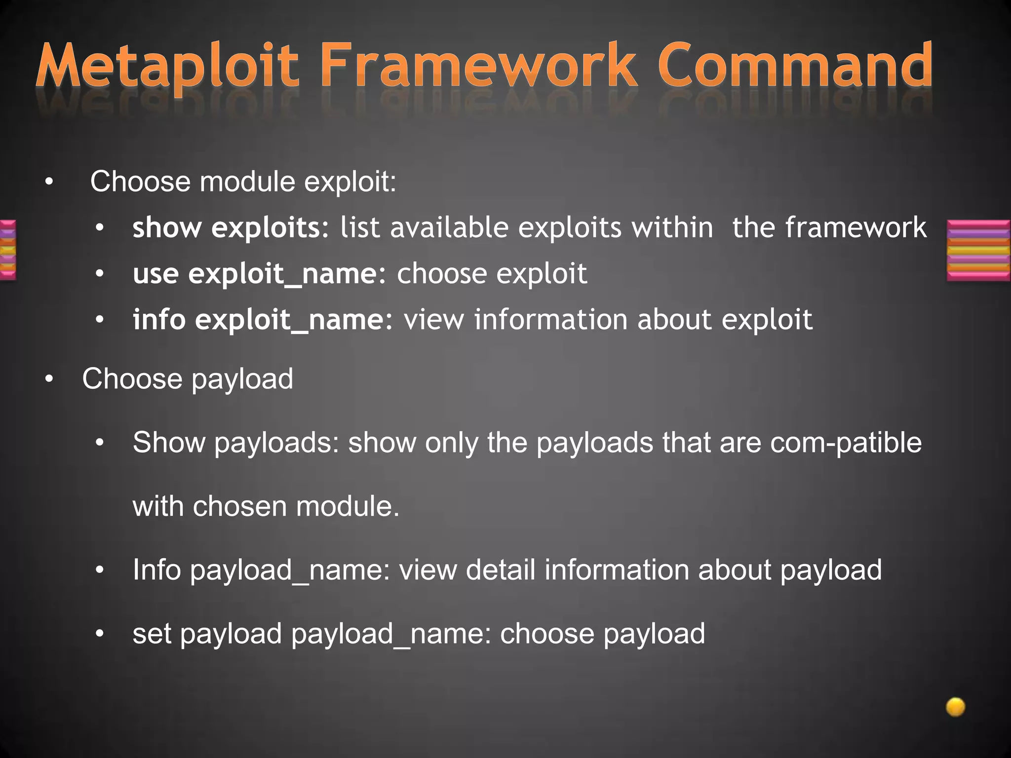 •   Choose module exploit:
    • show exploits: list available exploits within the framework
    • use exploit_name: choose exploit
    • info exploit_name: view information about exploit

• Choose payload

    • Show payloads: show only the payloads that are com-patible

       with chosen module.

    • Info payload_name: view detail information about payload

    • set payload payload_name: choose payload
 
