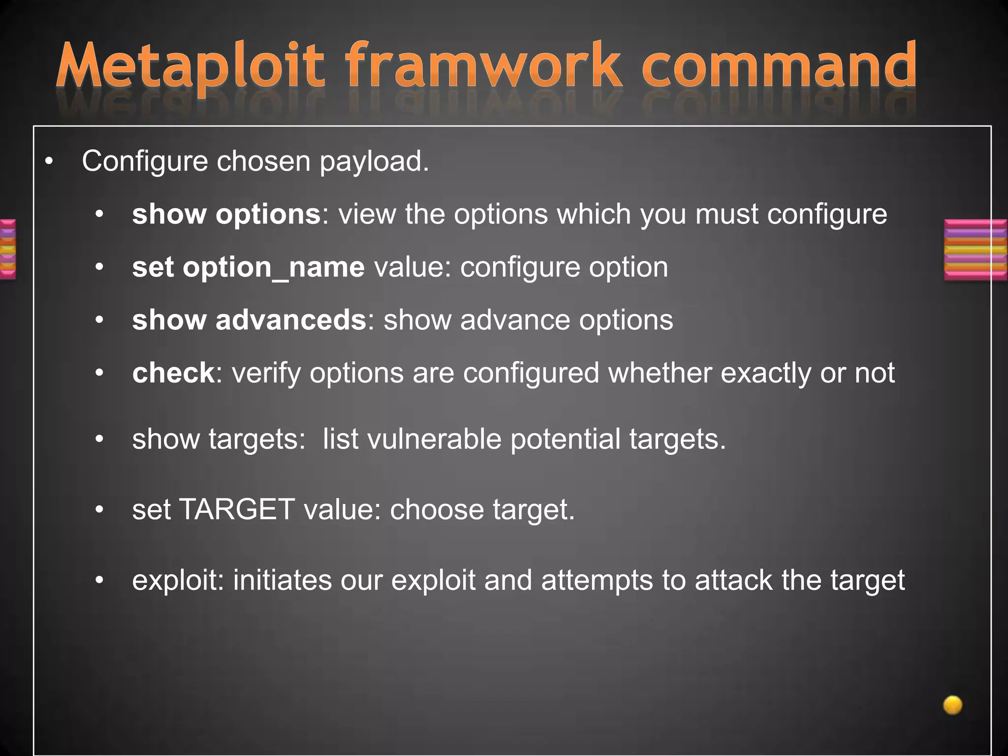 • Configure chosen payload.
   • show options: view the options which you must configure
   • set option_name value: configure option
   • show advanceds: show advance options
   • check: verify options are configured whether exactly or not

   • show targets: list vulnerable potential targets.

   • set TARGET value: choose target.

   • exploit: initiates our exploit and attempts to attack the target
 