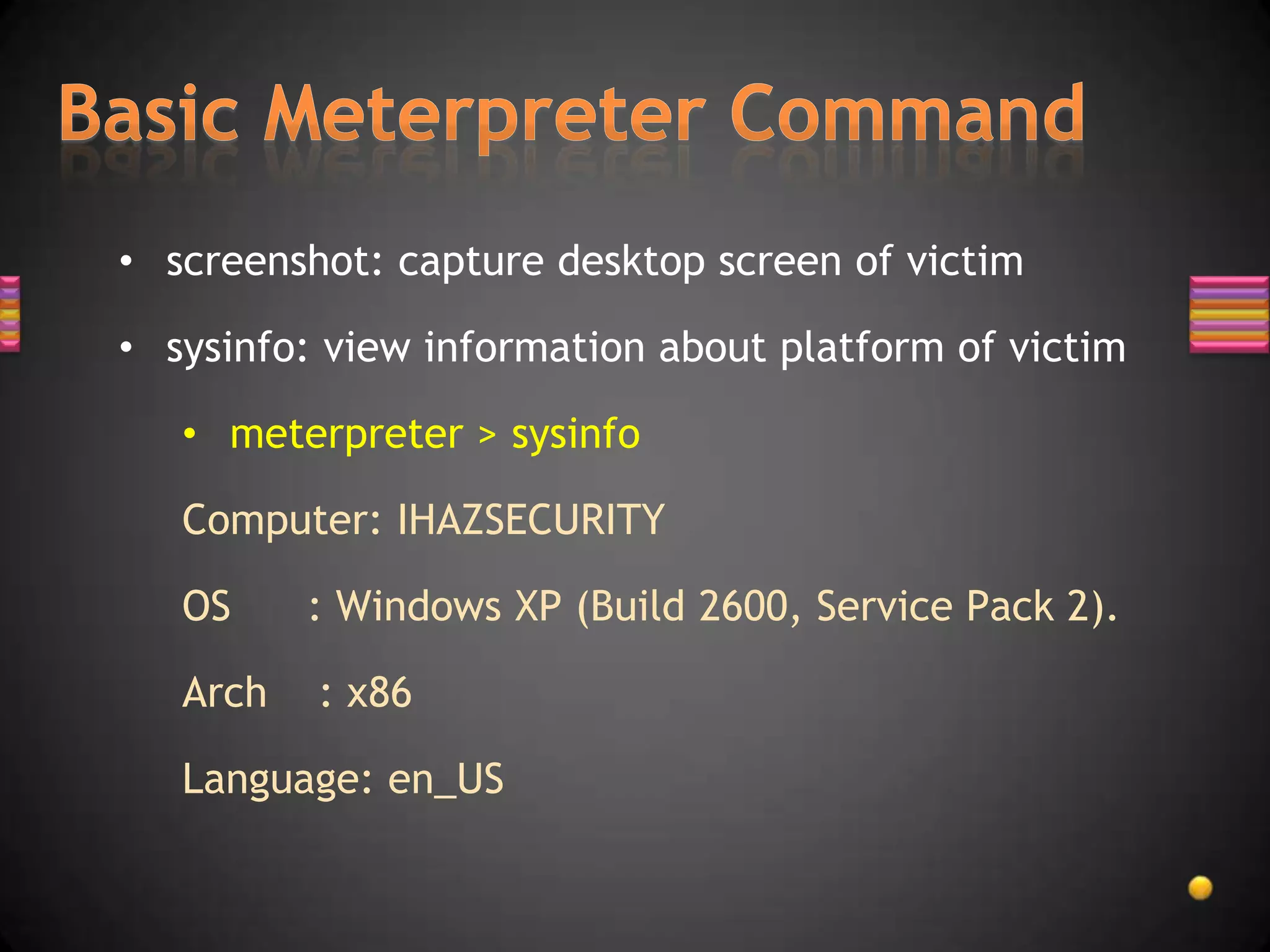 • screenshot: capture desktop screen of victim

• sysinfo: view information about platform of victim

   • meterpreter > sysinfo

   Computer: IHAZSECURITY

   OS     : Windows XP (Build 2600, Service Pack 2).

   Arch   : x86

   Language: en_US
 