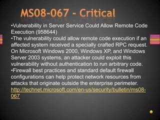 •Vulnerability in Server Service Could Allow Remote Code
Execution (958644)
•The vulnerability could allow remote code execution if an
affected system received a specially crafted RPC request.
On Microsoft Windows 2000, Windows XP, and Windows
Server 2003 systems, an attacker could exploit this
vulnerability without authentication to run arbitrary code.
•Firewall best practices and standard default firewall
configurations can help protect network resources from
attacks that originate outside the enterprise perimeter.
http://technet.microsoft.com/en-us/security/bulletin/ms08-
067
 