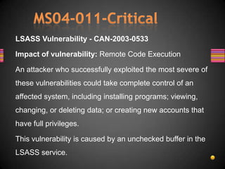 LSASS Vulnerability - CAN-2003-0533

Impact of vulnerability: Remote Code Execution

An attacker who successfully exploited the most severe of
these vulnerabilities could take complete control of an
affected system, including installing programs; viewing,
changing, or deleting data; or creating new accounts that
have full privileges.

This vulnerability is caused by an unchecked buffer in the
LSASS service.
 