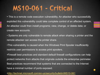 • This is a remote code execution vulnerability. An attacker who successfully
exploited this vulnerability could take complete control of an affected system.
An attacker could then install programs; view, change, or delete data; or
create new accounts.

• Systems are only vulnerable to remote attack when sharing a printer and the
remote attacker can access the printer share.

•This vulnerability is caused when the Windows Print Spooler insufficiently
restricts user permissions to access print spoolers.

•Firewall best practices and standard default firewall configurations can help
protect networks from attacks that originate outside the enterprise perimeter.
Best practices recommend that systems that are connected to the Internet
have a minimal number of ports exposed.

•http://technet.microsoft.com/en-us/security/bulletin/MS10-061
 