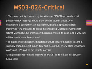 • This vulnerability is caused by the Windows RPCSS service does not
properly check message inputs under certain circumstances. After
establishing a connection, an attacker could send a specially crafted
malformed RPC message to cause the underlying Distributed Component
Object Model (DCOM) process on the remote system to fail in such a way that
arbitrary code could be executed.

• To exploit this vulnerability, the attacker would require the ability to send a
specially crafted request to port 135, 139, 445 or 593 or any other specifically
configured RPC port on the remote machine.

•Best practices recommend blocking all TCP/IP ports that are not actually
being used
 