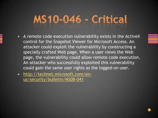 • A remote code execution vulnerability exists in the ActiveX
  control for the Snapshot Viewer for Microsoft Access. An
  attacker could exploit the vulnerability by constructing a
  specially crafted Web page. When a user views the Web
  page, the vulnerability could allow remote code execution.
  An attacker who successfully exploited this vulnerability
  could gain the same user rights as the logged-on user.
• http://technet.microsoft.com/en-
  us/security/bulletin/MS08-041
 