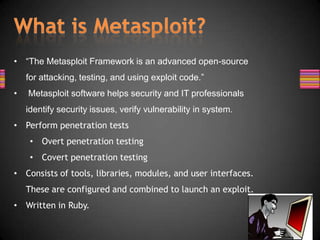 • “The Metasploit Framework is an advanced open-source
    for attacking, testing, and using exploit code.”
•   Metasploit software helps security and IT professionals
    identify security issues, verify vulnerability in system.
• Perform penetration tests
     • Overt penetration testing
     • Covert penetration testing
• Consists of tools, libraries, modules, and user interfaces.
    These are configured and combined to launch an exploit.
• Written in Ruby.
 