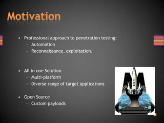 • Professional approach to penetration testing:
   – Automation
   – Reconnaissance, exploitation.



• All in one Solution
   – Multi-platform
   – Diverse range of target applications

• Open Source
   – Custom payloads
 