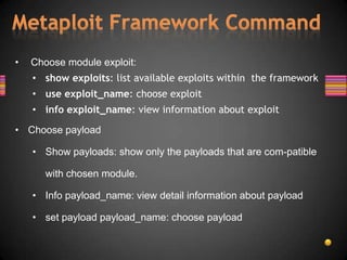 •   Choose module exploit:
    • show exploits: list available exploits within the framework
    • use exploit_name: choose exploit
    • info exploit_name: view information about exploit

• Choose payload

    • Show payloads: show only the payloads that are com-patible

       with chosen module.

    • Info payload_name: view detail information about payload

    • set payload payload_name: choose payload
 