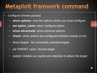 • Configure chosen payload.
   • show options: view the options which you must configure
   • set option_name value: configure option
   • show advanceds: show advance options
   • check: verify options are configured whether exactly or not

   • show targets: list vulnerable potential targets.

   • set TARGET value: choose target.

   • exploit: initiates our exploit and attempts to attack the target
 