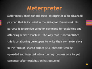 Meterpreter, short for The Meta -Interpreter is an advanced

payload that is included in the Metaploit Framework. Its

purpose is to provide complex command for exploiting and

attacking remote machine. The way that it accomplishes

this is by allowing developers to write their own extensions

in the form of shared object (DLL) ﬁles that can be

uploaded and injected into a running process on a target

computer after exploitation has occurred.
 
