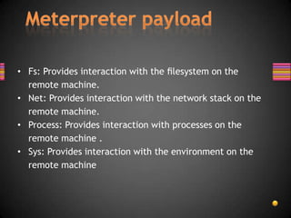 • Fs: Provides interaction with the ﬁlesystem on the
  remote machine.
• Net: Provides interaction with the network stack on the
  remote machine.
• Process: Provides interaction with processes on the
  remote machine .
• Sys: Provides interaction with the environment on the
  remote machine
 