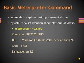 • screenshot: capture desktop screen of victim

• sysinfo: view information about platform of victim

   • meterpreter > sysinfo

   Computer: IHAZSECURITY

   OS     : Windows XP (Build 2600, Service Pack 2).

   Arch   : x86

   Language: en_US
 