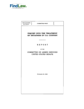 {
llOTH CONGRESS   }
                     COMMITTEE PRINT
 2nd Session




         INQUIRY INTO THE TREATMENT
         OF DETAINEES IN U.S. CUSTODY




                     REPORT

                          OF THE


         COMMITTEE ON ARMED SERVICES
            UNITED STATES SENATE




                     NOVEMBER 20, 2008
 