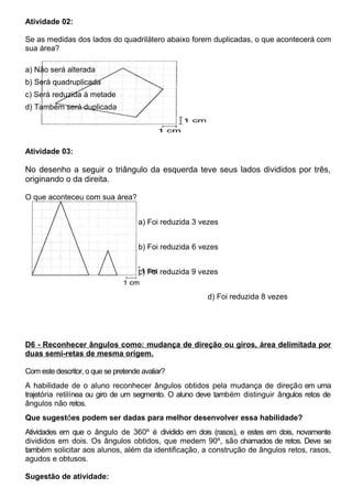 Atividade 02:
Se as medidas dos lados do quadrilátero abaixo forem duplicadas, o que acontecerá com
sua área?
a) Não será alterada
b) Será quadruplicada
c) Será reduzida à metade
d) Também será duplicada
Atividade 03:
No desenho a seguir o triângulo da esquerda teve seus lados divididos por três,
originando o da direita.
O que aconteceu com sua área?
a) Foi reduzida 3 vezes
b) Foi reduzida 6 vezes
c) Foi reduzida 9 vezes
d) Foi reduzida 8 vezes
D6 - Reconhecer ângulos como: mudança de direção ou giros, área delimitada por
duas semi-retas de mesma origem.
Com este descritor, o que se pretende avaliar?
A habilidade de o aluno reconhecer ângulos obtidos pela mudança de direção em uma
trajetória retilínea ou giro de um segmento. O aluno deve também distinguir ângulos retos de
ângulos não retos.
Que sugestões podem ser dadas para melhor desenvolver essa habilidade?
Atividades em que o ângulo de 360º é dividido em dois (rasos), e estes em dois, novamente
divididos em dois. Os ângulos obtidos, que medem 90º, são chamados de retos. Deve se
também solicitar aos alunos, além da identificação, a construção de ângulos retos, rasos,
agudos e obtusos.
Sugestão de atividade:
 