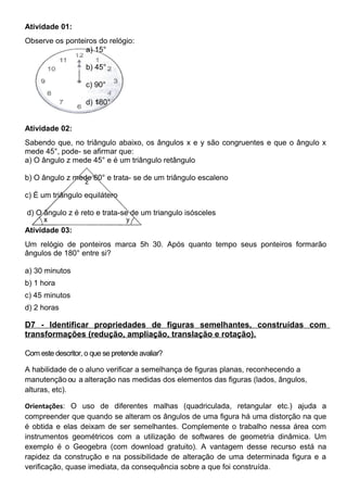 Atividade 01:
Observe os ponteiros do relógio:
a) 15°
b) 45°
c) 90°
d) 180°
Atividade 02:
Sabendo que, no triângulo abaixo, os ângulos x e y são congruentes e que o ângulo x
mede 45°, pode- se afirmar que:
a) O ângulo z mede 45° e é um triângulo retângulo
b) O ângulo z mede 60° e trata- se de um triângulo escaleno
c) É um triângulo equilátero
d) O ângulo z é reto e trata-se de um triangulo isósceles
Atividade 03:
Um relógio de ponteiros marca 5h 30. Após quanto tempo seus ponteiros formarão
ângulos de 180° entre si?
a) 30 minutos
b) 1 hora
c) 45 minutos
d) 2 horas
D7 - Identificar propriedades de figuras semelhantes, construídas com
transformações (redução, ampliação, translação e rotação).
Com este descritor, o que se pretende avaliar?
A habilidade de o aluno verificar a semelhança de figuras planas, reconhecendo a
manutenção ou a alteração nas medidas dos elementos das figuras (lados, ângulos,
alturas, etc).
Orientações: O uso de diferentes malhas (quadriculada, retangular etc.) ajuda a
compreender que quando se alteram os ângulos de uma figura há uma distorção na que
é obtida e elas deixam de ser semelhantes. Complemente o trabalho nessa área com
instrumentos geométricos com a utilização de softwares de geometria dinâmica. Um
exemplo é o Geogebra (com download gratuito). A vantagem desse recurso está na
rapidez da construção e na possibilidade de alteração de uma determinada figura e a
verificação, quase imediata, da consequência sobre a que foi construída.
 
