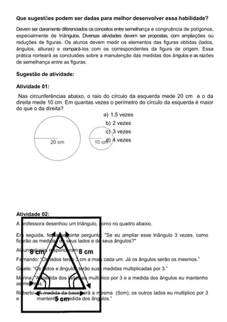 Que sugestões podem ser dadas para melhor desenvolver essa habilidade?
Devem ser claramente diferenciados os conceitos entre semelhança e congruência de polígonos,
especialmente de triângulos. Diversas atividades devem ser propostas, com ampliações ou
reduções de figuras. Os alunos devem medir os elementos das figuras obtidas (lados,
ângulos, alturas) e compará-los com os correspondentes da figura de origem. Essa
prática norteará as conclusões sobre a manutenção das medidas dos ângulos e as razões
de semelhança entre as figuras.
Sugestão de atividade:
Atividade 01:
Nas circunferências abaixo, o raio do círculo da esquerda mede 20 cm e o da
direita mede 10 cm. Em quantas vezes o perímetro do círculo da esquerda é maior
do que o da direita?
a) 1,5 vezes
b) 2 vezes
c) 3 vezes
d) 4 vezes
Atividade 02:
A professora desenhou um triângulo, como no quadro abaixo.
Em seguida, fez a seguinte pergunta: "Se eu ampliar esse triângulo 3 vezes, como
ficarão as medidas de seus lados e de seus ângulos?"
Alguns alunos responderam:
Fernando: “Os lados terão 3 cm a mais cada um. Já os ângulos serão os mesmos.”
Gisele: “Os lados e ângulos terão suas medidas multiplicadas por 3.”
Marina: “A medida dos lados eu multiplico por 3 e a medida dos ângulos eu mantenho
as mesmas.”
Roberto: “A medida da base será a mesma (5cm), os outros lados eu multiplico por 3
e mantenho a medida dos ângulos.”
 
