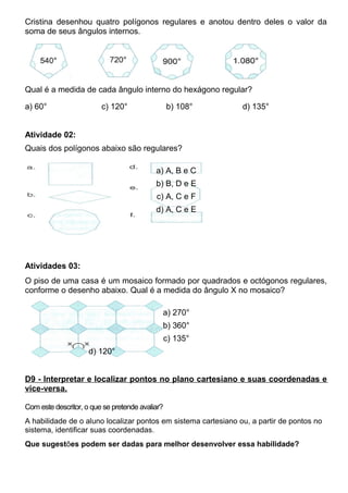 Cristina desenhou quatro polígonos regulares e anotou dentro deles o valor da
soma de seus ângulos internos.
Qual é a medida de cada ângulo interno do hexágono regular?
a) 60° c) 120° b) 108° d) 135°
Atividade 02:
Quais dos polígonos abaixo são regulares?
a) A, B e C
b) B, D e E
c) A, C e F
d) A, C e E
Atividades 03:
O piso de uma casa é um mosaico formado por quadrados e octógonos regulares,
conforme o desenho abaixo. Qual é a medida do ângulo X no mosaico?
a) 270°
b) 360°
c) 135°
d) 120°
D9 - Interpretar e localizar pontos no plano cartesiano e suas coordenadas e
vice-versa.
Com este descritor, o que se pretende avaliar?
A habilidade de o aluno localizar pontos em sistema cartesiano ou, a partir de pontos no
sistema, identificar suas coordenadas.
Que sugestões podem ser dadas para melhor desenvolver essa habilidade?
 