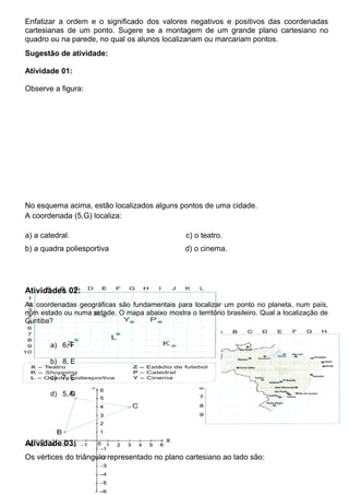 Enfatizar a ordem e o significado dos valores negativos e positivos das coordenadas
cartesianas de um ponto. Sugere se a montagem de um grande plano cartesiano no
quadro ou na parede, no qual os alunos localizariam ou marcariam pontos.
Sugestão de atividade:
Atividade 01:
Observe a figura:
No esquema acima, estão localizados alguns pontos de uma cidade.
A coordenada (5,G) localiza:
a) a catedral. c) o teatro.
b) a quadra poliesportiva d) o cinema.
Atividades 02:
As coordenadas geográficas são fundamentais para localizar um ponto no planeta, num país,
num estado ou numa cidade. O mapa abaixo mostra o território brasileiro. Qual a localização de
Curitiba?
a) 6, F
b) 8, E
c) 7, E
d) 5, D
Atividade 03:
Os vértices do triângulo representado no plano cartesiano ao lado são:
 