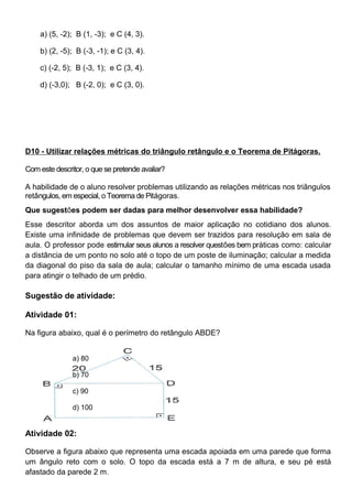 a) (5, -2); B (1, -3); e C (4, 3).
b) (2, -5); B (-3, -1); e C (3, 4).
c) (-2, 5); B (-3, 1); e C (3, 4).
d) (-3,0); B (-2, 0); e C (3, 0).
D10 - Utilizar relações métricas do triângulo retângulo e o Teorema de Pitágoras.
Com este descritor, o que se pretende avaliar?
A habilidade de o aluno resolver problemas utilizando as relações métricas nos triângulos
retângulos, em especial, o Teorema de Pitágoras.
Que sugestões podem ser dadas para melhor desenvolver essa habilidade?
Esse descritor aborda um dos assuntos de maior aplicação no cotidiano dos alunos.
Existe uma infinidade de problemas que devem ser trazidos para resolução em sala de
aula. O professor pode estimular seus alunos a resolver questões bem práticas como: calcular
a distância de um ponto no solo até o topo de um poste de iluminação; calcular a medida
da diagonal do piso da sala de aula; calcular o tamanho mínimo de uma escada usada
para atingir o telhado de um prédio.
Sugestão de atividade:
Atividade 01:
Na figura abaixo, qual é o perímetro do retângulo ABDE?
a) 80
b) 70
c) 90
d) 100
Atividade 02:
Observe a figura abaixo que representa uma escada apoiada em uma parede que forma
um ângulo reto com o solo. O topo da escada está a 7 m de altura, e seu pé está
afastado da parede 2 m.
 
