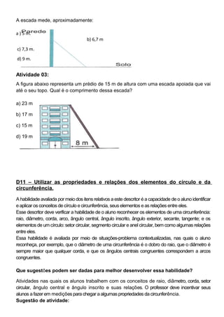 A escada mede, aproximadamente:
a ) 5 m.
b) 6,7 m
c) 7,3 m.
d) 9 m.
Atividade 03:
A figura abaixo representa um prédio de 15 m de altura com uma escada apoiada que vai
até o seu topo. Qual é o comprimento dessa escada?
a) 23 m
b) 17 m
c) 15 m
d) 19 m
D11 – Utilizar as propriedades e relações dos elementos do círculo e da
circunferência.
A habilidade avaliada por meio dos itens relativos a este descritor é a capacidade de o aluno identificar
e aplicar os conceitos de círculo e circunferência, seus elementos e as relações entre eles.
Esse descritor deve verificar a habilidade de o aluno reconhecer os elementos de uma circunferência:
raio, diâmetro, corda, arco, ângulo central, ângulo inscrito, ângulo exterior, secante, tangente; e os
elementos de um círculo: setor circular, segmento circular e anel circular, bem como algumas relações
entre eles.
Essa habilidade é avaliada por meio de situações-problema contextualizadas, nas quais o aluno
reconheça, por exemplo, que o diâmetro de uma circunferência é o dobro do raio, que o diâmetro é
sempre maior que qualquer corda, e que os ângulos centrais congruentes correspondem a arcos
congruentes.
Que sugestões podem ser dadas para melhor desenvolver essa habilidade?
Atividades nas quais os alunos trabalhem com os conceitos de raio, diâmetro, corda, setor
circular, ângulo central e ângulo inscrito e suas relações. O professor deve incentivar seus
alunos a fazer em medições para chegar a algumas propriedades da circunferência.
Sugestão de atividade:
 