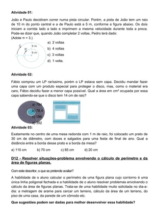 Atividade 01:
João e Paulo decidiram correr numa pista circular. Porém, a pista de João tem um raio
de 10 m do ponto central e a de Paulo está a 5 m, conforme a figura abaixo. Os dois
iniciam a corrida lado a lado e imprimem a mesma velocidade durante toda a prova.
Pode-se dizer que, quando João completar 2 voltas, Pedro terá dado:
(Adote π = 3.)
a) 2 voltas
b) 4 voltas
c) 3 voltas
d) 1 volta.
Atividade 02:
Fábio comprou um LP raríssimo, porém o LP estava sem capa. Decidiu mandar fazer
uma capa com um produto especial para proteger o disco, mas, como o material era
caro, Fábio decidiu fazer a menor capa possível. Qual a área em cm² ocupada por essa
capa sabendo-se que o disco tem 14 cm de raio?
a) 784
b) 78,4
c) 196
d) 392
Atividade 03:
Exatamente no centro de uma mesa redonda com 1 m de raio, foi colocado um prato de
30 cm de diâmetro, com doces e salgados para uma festa de final de ano. Qual a
distância entre a borda desse prato e a borda da mesa?
a) 115 cm b) 70 cm c) 85 cm d) 20 cm
D12 - Resolver situações-problema envolvendo o cálculo de perímetro e da
área de figuras planas.
Com este descritor, o que se pretende avaliar?
A habilidade de o aluno calcular o perímetro de uma figura plana cujo contorno é uma
única linha poligonal fechada e a habilidade de o aluno resolver problemas envolvendo o
cálculo da área de figuras planas. Trata-se de uma habilidade muito solicitada no dia-a-
dia: a metragem de arame para cercar um terreno, cálculo da área de um terreno, do
piso de uma casa, da parede de um cômodo etc.
Que sugestões podem ser dadas para melhor desenvolver essa habilidade?
 