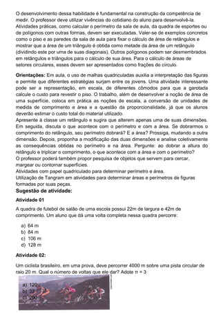 O desenvolvimento dessa habilidade é fundamental na construção da competência de
medir. O professor deve utilizar vivências do cotidiano do aluno para desenvolvê-la.
Atividades práticas, como calcular o perímetro da sala de aula, da quadra de esportes ou
de polígonos com outras formas, devem ser executadas. Valer-se de exemplos concretos
como o piso e as paredes da sala de aula para fixar o cálculo de área de retângulos e
mostrar que a área de um triângulo é obtida como metade da área de um retângulo
(dividindo este por uma de suas diagonais). Outros polígonos podem ser desmembrados
em retângulos e triângulos para o cálculo de sua área. Para o cálculo de áreas de
setores circulares, esses devem ser apresentados como frações do círculo.
Orientações: Em aula, o uso de malhas quadriculadas auxilia a interpretação das figuras
e permite que diferentes estratégias surjam entre os jovens. Uma atividade interessante
pode ser a representação, em escala, de diferentes cômodos para que a garotada
calcule o custo para revestir o piso. O trabalho, além de desenvolver a noção de área de
uma superfície, coloca em prática as noções de escala, a conversão de unidades de
medida de comprimento e área e a questão da proporcionalidade, já que os alunos
deverão estimar o custo total do material utilizado.
Apresente à classe um retângulo e sugira que alterem apenas uma de suas dimensões.
Em seguida, discuta o que acontece com o perímetro e com a área. Se dobrarmos o
comprimento do retângulo, seu perímetro dobrará? E a área? Prossiga, mudando a outra
dimensão. Depois, proponha a modificação das duas dimensões e analise coletivamente
as consequências obtidas no perímetro e na área. Pergunte: ao dobrar a altura do
retângulo e triplicar o comprimento, o que acontece com a área e com o perímetro?
O professor poderá também propor pesquisa de objetos que servem para cercar,
margear ou contornar superfícies.
Atividades com papel quadriculado para determinar perímetro e área.
Utilização de Tangram em atividades para determinar áreas e perímetros de figuras
formadas por suas peças.
Sugestão de atividade:
Atividade 01
A quadra de futebol de salão de uma escola possui 22m de largura e 42m de
comprimento. Um aluno que dá uma volta completa nessa quadra percorre:
a) 64 m
b) 84 m
c) 106 m
d) 128 m
Atividade 02:
Um ciclista brasileiro, em uma prova, deve percorrer 4000 m sobre uma pista circular de
raio 20 m. Qual o número de voltas que ele dar? Adote π = 3
a) 120
b) 33
c) 200
 