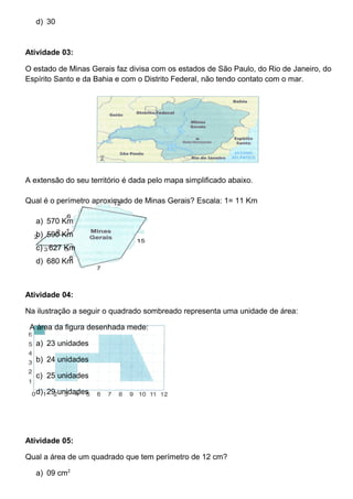 d) 30
Atividade 03:
O estado de Minas Gerais faz divisa com os estados de São Paulo, do Rio de Janeiro, do
Espírito Santo e da Bahia e com o Distrito Federal, não tendo contato com o mar.
A extensão do seu território é dada pelo mapa simplificado abaixo.
Qual é o perímetro aproximado de Minas Gerais? Escala: 1= 11 Km
a) 570 Km
b) 590 Km
c) 627 Km
d) 680 Km
Atividade 04:
Na ilustração a seguir o quadrado sombreado representa uma unidade de área:
A área da figura desenhada mede:
a) 23 unidades
b) 24 unidades
c) 25 unidades
d) 29 unidades
Atividade 05:
Qual a área de um quadrado que tem perímetro de 12 cm?
a) 09 cm2
 