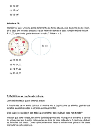 b) 16 cm2
c) 12 cm2
d) 06 cm2
Atividade 06:
Manoel vai fazer um uma pizza do tamanho da forma abaixo, cujo diâmetro mede 40 cm.
Se a cada cm2
de área ele gasta 1g de molho de tomate e cada 100g de molho custam
R$ 1,00, quanto ele gastará só com o molho? Adote π = 3.
a) R$ 10,00
b) R$ 24,00
c) R$ 14,00
d) R$ 12,00
D13- Utilizar as noções de volume.
Com este descritor, o que se pretende avaliar?
A habilidade de o aluno calcular o volume ou a capacidade de sólidos geométricos
simples (paralelepípedos e cilindros, principalmente).
Que sugestões podem ser dadas para melhor desenvolver essa habilidade?
Mostrar que para sólidos, tais como paralelepípedos reto-retângulos e cilindros, o cálculo
do volume sempre é obtido pelo produto da área da base pela altura. A partir daí, deduzir
as fórmulas das áreas. Como aprofundamento, fazer o mesmo com prismas de bases
triangulares ou hexagonais.
 