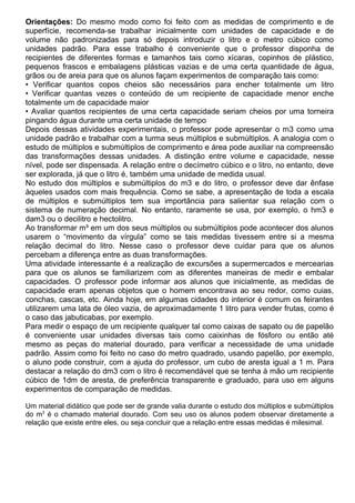 Orientações: Do mesmo modo como foi feito com as medidas de comprimento e de
superfície, recomenda-se trabalhar inicialmente com unidades de capacidade e de
volume não padronizadas para só depois introduzir o litro e o metro cúbico como
unidades padrão. Para esse trabalho é conveniente que o professor disponha de
recipientes de diferentes formas e tamanhos tais como xícaras, copinhos de plástico,
pequenos frascos e embalagens plásticas vazias e de uma certa quantidade de água,
grãos ou de areia para que os alunos façam experimentos de comparação tais como:
• Verificar quantos copos cheios são necessários para encher totalmente um litro
• Verificar quantas vezes o conteúdo de um recipiente de capacidade menor enche
totalmente um de capacidade maior
• Avaliar quantos recipientes de uma certa capacidade seriam cheios por uma torneira
pingando água durante uma certa unidade de tempo
Depois dessas atividades experimentais, o professor pode apresentar o m3 como uma
unidade padrão e trabalhar com a turma seus múltiplos e submúltiplos. A analogia com o
estudo de múltiplos e submúltiplos de comprimento e área pode auxiliar na compreensão
das transformações dessas unidades. A distinção entre volume e capacidade, nesse
nível, pode ser dispensada. A relação entre o decímetro cúbico e o litro, no entanto, deve
ser explorada, já que o litro é, também uma unidade de medida usual.
No estudo dos múltiplos e submúltiplos do m3 e do litro, o professor deve dar ênfase
àqueles usados com mais frequência. Como se sabe, a apresentação de toda a escala
de múltiplos e submúltiplos tem sua importância para salientar sua relação com o
sistema de numeração decimal. No entanto, raramente se usa, por exemplo, o hm3 e
dam3 ou o decilitro e hectolitro.
Ao transformar m³ em um dos seus múltiplos ou submúltiplos pode acontecer dos alunos
usarem o “movimento da vírgula” como se tais medidas tivessem entre si a mesma
relação decimal do litro. Nesse caso o professor deve cuidar para que os alunos
percebam a diferença entre as duas transformações.
Uma atividade interessante é a realização de excursões a supermercados e mercearias
para que os alunos se familiarizem com as diferentes maneiras de medir e embalar
capacidades. O professor pode informar aos alunos que inicialmente, as medidas de
capacidade eram apenas objetos que o homem encontrava ao seu redor, como cuias,
conchas, cascas, etc. Ainda hoje, em algumas cidades do interior é comum os feirantes
utilizarem uma lata de óleo vazia, de aproximadamente 1 litro para vender frutas, como é
o caso das jabuticabas, por exemplo.
Para medir o espaço de um recipiente qualquer tal como caixas de sapato ou de papelão
é conveniente usar unidades diversas tais como caixinhas de fósforo ou então até
mesmo as peças do material dourado, para verificar a necessidade de uma unidade
padrão. Assim como foi feito no caso do metro quadrado, usando papelão, por exemplo,
o aluno pode construir, com a ajuda do professor, um cubo de aresta igual a 1 m. Para
destacar a relação do dm3 com o litro é recomendável que se tenha à mão um recipiente
cúbico de 1dm de aresta, de preferência transparente e graduado, para uso em alguns
experimentos de comparação de medidas.
Um material didático que pode ser de grande valia durante o estudo dos múltiplos e submúltiplos
do m3
é o chamado material dourado. Com seu uso os alunos podem observar diretamente a
relação que existe entre eles, ou seja concluir que a relação entre essas medidas é milesimal.
 
