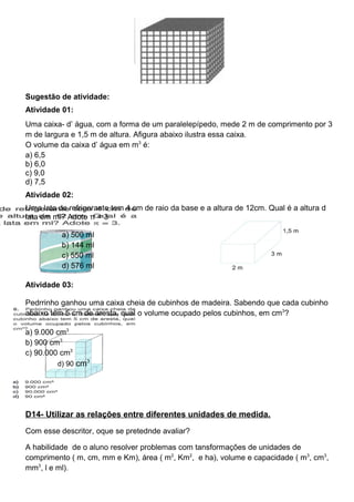 Sugestão de atividade:
Atividade 01:
Uma caixa- d’ água, com a forma de um paralelepípedo, mede 2 m de comprimento por 3
m de largura e 1,5 m de altura. Afigura abaixo ilustra essa caixa.
O volume da caixa d’ água em m3
é:
a) 6,5
b) 6,0
c) 9,0
d) 7,5
Atividade 02:
Uma lata de refrigerante tem 4 cm de raio da base e a altura de 12cm. Qual é a altura d
lata em ml? Adote π = 3
a) 500 ml
b) 144 ml
c) 550 ml
d) 576 ml
Atividade 03:
Pedrrinho ganhou uma caixa cheia de cubinhos de madeira. Sabendo que cada cubinho
abaixo tem 5 cm de aresta, qual o volume ocupado pelos cubinhos, em cm3
?
a) 9.000 cm3
b) 900 cm3
c) 90.000 cm3
d) 90 cm3
D14- Utilizar as relações entre diferentes unidades de medida.
Com esse descritor, oque se pretednde avaliar?
A habilidade de o aluno resolver problemas com tansformações de unidades de
comprimento ( m, cm, mm e Km), área ( m2
, Km2
, e ha), volume e capacidade ( m3
, cm3
,
mm3
, l e ml).
 