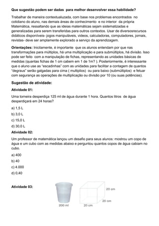 Que sugestão podem ser dadas para melhor desenvolver essa habilidade?
Trabalhar de maneira contextualuzada, com base nos problemas encontrados no
cotidiano do aluno, nas demais áreas de conhecimento e no interior da própria
Matemática, ressaltando que as ideias matemáticas sejam sistematizadas e
generalizadas para serem transferidas para outros contextos. Usar de diversosrecursos
didáticos disponíiveis- jogos manipuláveis, videos, calculadoras, computadores, jornais,
revistas- deve ser amplamente explorado a serviço da aprendizagem.
Orientações: Inicilamente, é importante que os alunos entendam por que nas
transformações para múltiplos, há uma multiplicação e para submúltiplos, há divisão. Isso
pode ser feito com a manipulação de fichas, representando as unidades básicas de
medidas (quantas fichas de 1 cm cabem em 1 de 1m? ). Posteriormente, é interessante
que o aluno use as “escadinhas” com as unidades para facilitar a contagem de quantos
“degraus” serão galgadas para cima ( multiplios) ou para baixo (submúltiplos) e fetuar
com segurança as operações de multiplicação ou divisão por 10 (ou suas potências).
Sugestão de atividade:
Atividade 01:
Uma torneira desperdiça 125 ml de água durante 1 hora. Quantos litros de água
desperdiçará em 24 horas?
a) 1,5 L
b) 3,0 L
c) 15,0 L
d) 30,0 L
Atividade 02:
Um professor de matemática lançou um desafio para seus alunos: mostrou um copo de
água e um cubo com as medidas abaixo e perguntou quantos copos de água cabiam no
cubo.
a) 400
b) 40
c) 4.000
d) 0,40
Atividade 03:
 