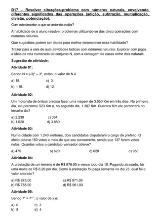 D17 – Resolver situações-problema com números naturais, envolvendo
diferentes significados das operações (adição, subtração, multiplicação,
divisão, potenciação).
Com este descritor, o que se pretende avaliar?
A habilidade de o aluno resolver problemas utilizando-se das cinco operações com
números naturais.
Que sugestões podem ser dadas para melhor desenvolver essa habilidade?
Trazer para a sala de aula atividades lúdicas com números naturais. Explorar com jogos
a ideia da reta numerada do conjunto N, com a contagem de casas entre dois naturais.
Sugestão de atividade:
Atividade 01:
Sendo N = (-3)² – 3², então, o valor de N é
a) 18. c) 0.
b) –18. d) 12.
Atividade 02:
Um motorista de ônibus precisa fazer uma viagem de 3.850 Km em três dias. No primeiro
dia, ele percorreu 923 Km e, no segundo dia, 1.307 Km. Quantos Km ele percorrerá no
terceiro dia?
a) 2.230 c) 384
b) 1.620 d) 3.850
Atividade 03:
Numa cidade com 1.240 eleitores, dois candidatos disputaram o cargo de prefeito. O
eleito obteve 153 votos a mais do que seu concorrente, sendo que 137 foram votos
nulos. Quantos votos o candidato vencedor obteve?
a) 475 b) 620 c) 628 d) 950
Atividade 04:
A prestação de um terreno é de R$ 878,00 e vence todo dia 10. Pagando atrasado, há
uma multa de R$ 6,20 por dia. Como a prestação foi paga somente no dia 25, qual foi o
valor cobrado?
a) R$ 878,00 c) R$ 971,00
b) R$ 785,00 d) R$ 961,00
Atividade 05:
Sendo 76
= 7x+1
, o valor de x é:
a) 6 c) 3
b) 5 d) 4
 