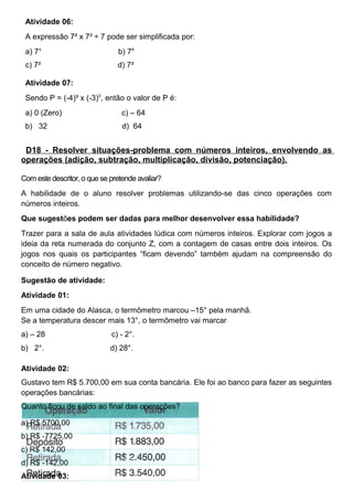 Atividade 06:
A expressão 7² x 7³ ÷ 7 pode ser simplificada por:
a) 7¹ b) 74
c) 7² d) 7³
Atividade 07:
Sendo P = (-4)³ x (-3)0
, então o valor de P é:
a) 0 (Zero) c) – 64
b) 32 d) 64
D18 - Resolver situações-problema com números inteiros, envolvendo as
operações (adição, subtração, multiplicação, divisão, potenciação).
Com este descritor, o que se pretende avaliar?
A habilidade de o aluno resolver problemas utilizando-se das cinco operações com
números inteiros.
Que sugestões podem ser dadas para melhor desenvolver essa habilidade?
Trazer para a sala de aula atividades lúdica com números inteiros. Explorar com jogos a
ideia da reta numerada do conjunto Z, com a contagem de casas entre dois inteiros. Os
jogos nos quais os participantes “ficam devendo” também ajudam na compreensão do
conceito de número negativo.
Sugestão de atividade:
Atividade 01:
Em uma cidade do Alasca, o termômetro marcou –15° pela manhã.
Se a temperatura descer mais 13°, o termômetro vai marcar
a) – 28 c) - 2°.
b) 2°. d) 28°.
Atividade 02:
Gustavo tem R$ 5.700,00 em sua conta bancária. Ele foi ao banco para fazer as seguintes
operações bancárias:
Quanto ficou de saldo ao final das operações?
a) R$ 5700,00
b) R$ -7725,00
c) R$ 142,00
d) R$ -142,00
Atividade 03:
 