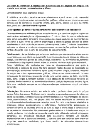 Descritor 1: Identificar a localização/ movimentação de objetos em mapas, em
croquis e em outras representações gráficas.
Com este descritor, o que se pretende avaliar?
A habilidade de o aluno localizar-se ou movimentar-se a partir de um ponto referencial
em mapas, croquis ou outras representações gráficas, utilizando um comando ou uma
combinação de comandos: esquerda, direita, giro, acima, abaixo, ao lado, na frente,
atrás, perto etc. Descritor interdisciplinar.
Que sugestões podem ser dadas para melhor desenvolver essa habilidade?
Devem ser incentivadas atividades práticas em sala de aula que permitam explorar noções de
localização e movimentação de objetos no plano. O próprio plano do piso da sala de aula
pode servir como plano cartesiano em exercícios nos quais os alunos se movimentam de
um ponto a outro. Pode se também expor mapas e croquis na parede para que os alunos
experimentem a localização de pontos e movimentação de objetos. O professor deve também
estimular os alunos a construírem mapas e outras representações gráficas, localizando
pontos e traçando rotas a partir de comandos de posicionamento.
Detalhamento: As habilidades que podem ser avaliadas por este descritor referem-se ao
reconhecimento, pelo aluno, da localização e movimentação de uma pessoa ou objeto no
espaço, sob diferentes pontos de vista, ou seja, localizar-se ou movimentar-se, tomando
como referência algum ponto em um mapa, ou em uma representação gráfica qualquer.
Essas habilidades são avaliadas por meio de situações-problema nas quais é
considerado o cotidiano do aluno. Os itens abordam noções básicas de localização ou
movimentação tendo como referência algum ponto inicial em croquis, itinerários, desenho
de mapas ou outras representações gráficas, utilizando um único comando ou uma
combinação de comandos (esquerda, direita, giro, acima, abaixo, ao lado, em frente,
atrás, perto, longe). É também avaliado o uso adequado da terminologia referente às
posições. Pode-se solicitar ao aluno que identifique a posição de pessoas em uma figura,
dada uma referência; ou que ele reconheça e relate por meio de um croqui, um trajeto
percorrido.
Orientações: Durante o trabalho em sala de aula o professor deve partir do próprio
espaço físico dos alunos. Atividades como passeios programados a pontos turísticos do
bairro ou da cidade, brincadeiras que permitam localizações e movimentações de objetos
(bolas,cadeiras,cordas, etc.) no próprio pátio da escola favorecem ao processo de
consolidação da habilidade que este descritor prevê. Em cada uma dessas atividades, é
importante indicar posicionamento e referências. Posteriormente, processa-se a
construção formal da atividade em sala de aula, ou seja, o aluno passa a contextualizar
as experiências observadas. Os professores podem orientar o trabalho com mapas da
cidade, do bairro, croquis da escola ou da própria sala, utilizando material pedagógico
apropriado, de preferência reciclável para desenvolver também um trabalho
interdisciplinar com a educação ambiental. O trabalho deve ser concluído com roteiro de
perguntas, exercícios avaliativos, que deem sentido às atividades desenvolvidas
anteriormente.
 